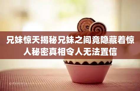 兄妹惊天揭秘兄妹之间竟隐藏着惊人秘密真相令人无法置信