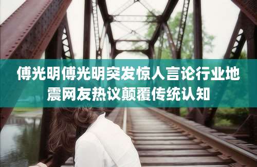 傅光明傅光明突发惊人言论行业地震网友热议颠覆传统认知