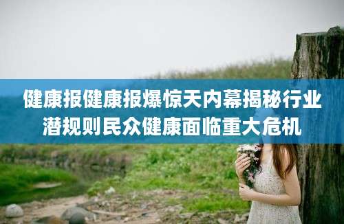健康报健康报爆惊天内幕揭秘行业潜规则民众健康面临重大危机