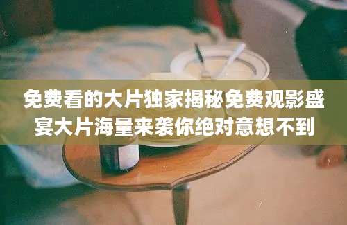 免费看的大片独家揭秘免费观影盛宴大片海量来袭你绝对意想不到