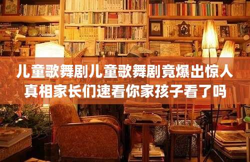 儿童歌舞剧儿童歌舞剧竟爆出惊人真相家长们速看你家孩子看了吗