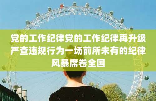 党的工作纪律党的工作纪律再升级严查违规行为一场前所未有的纪律风暴席卷全国