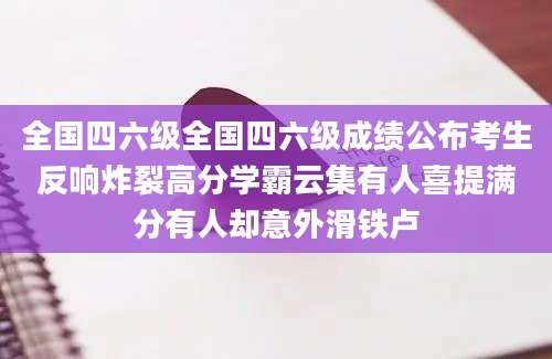 全国四六级全国四六级成绩公布考生反响炸裂高分学霸云集有人喜提满分有人却意外滑铁卢