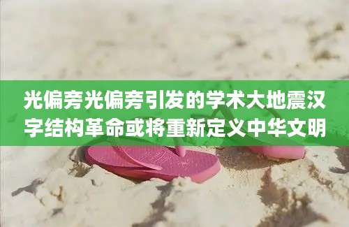 光偏旁光偏旁引发的学术大地震汉字结构革命或将重新定义中华文明
