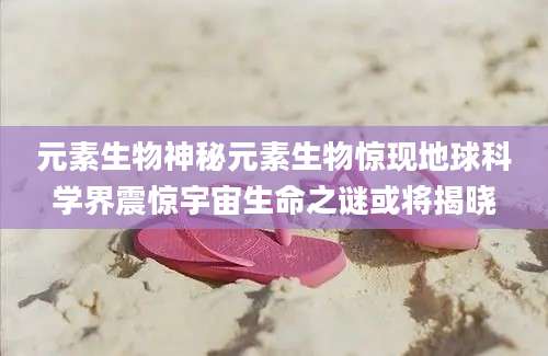元素生物神秘元素生物惊现地球科学界震惊宇宙生命之谜或将揭晓
