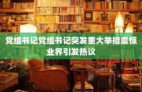 党组书记党组书记突发重大举措震惊业界引发热议