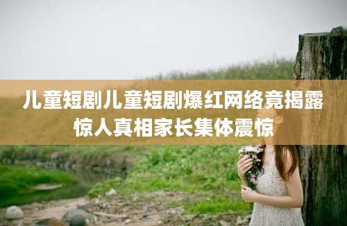 儿童短剧儿童短剧爆红网络竟揭露惊人真相家长集体震惊