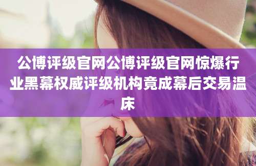 公博评级官网公博评级官网惊爆行业黑幕权威评级机构竟成幕后交易温床