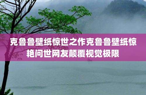 克鲁鲁壁纸惊世之作克鲁鲁壁纸惊艳问世网友颠覆视觉极限