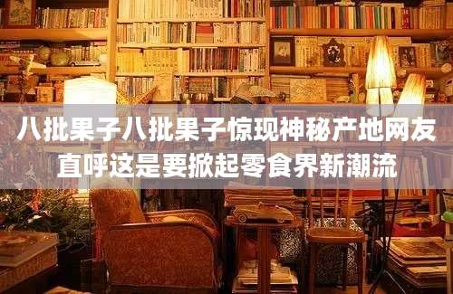 八批果子八批果子惊现神秘产地网友直呼这是要掀起零食界新潮流