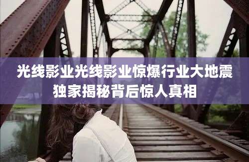 光线影业光线影业惊爆行业大地震独家揭秘背后惊人真相