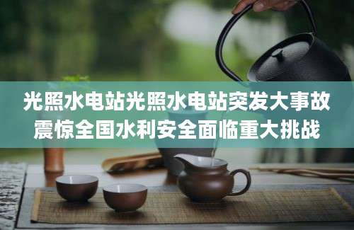 光照水电站光照水电站突发大事故震惊全国水利安全面临重大挑战