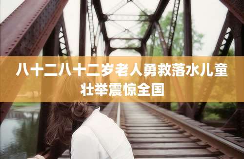 八十二八十二岁老人勇救落水儿童壮举震惊全国