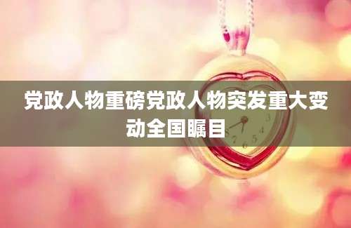 党政人物重磅党政人物突发重大变动全国瞩目