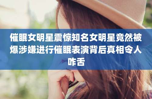 催眠女明星震惊知名女明星竟然被爆涉嫌进行催眠表演背后真相令人咋舌