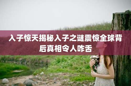 入子惊天揭秘入子之谜震惊全球背后真相令人咋舌