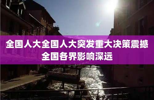 全国人大全国人大突发重大决策震撼全国各界影响深远