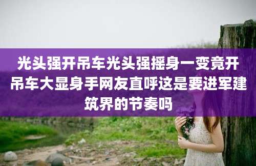 光头强开吊车光头强摇身一变竟开吊车大显身手网友直呼这是要进军建筑界的节奏吗