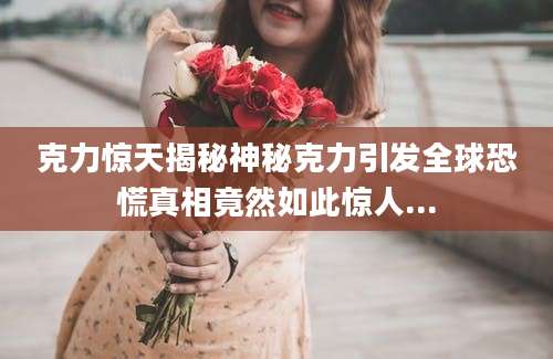 克力惊天揭秘神秘克力引发全球恐慌真相竟然如此惊人...