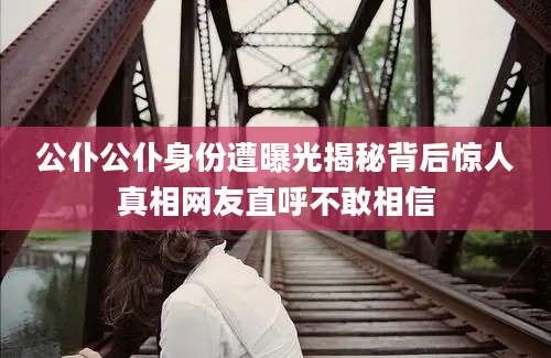 公仆公仆身份遭曝光揭秘背后惊人真相网友直呼不敢相信
