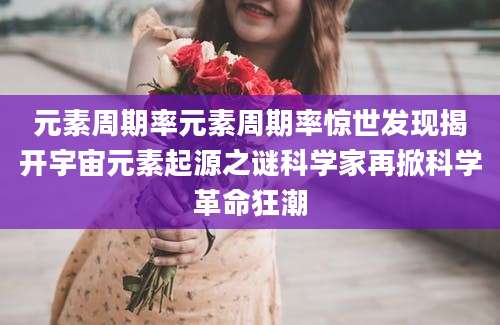 元素周期率元素周期率惊世发现揭开宇宙元素起源之谜科学家再掀科学革命狂潮