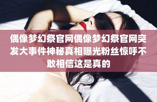 偶像梦幻祭官网偶像梦幻祭官网突发大事件神秘真相曝光粉丝惊呼不敢相信这是真的