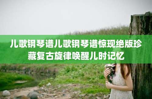 儿歌钢琴谱儿歌钢琴谱惊现绝版珍藏复古旋律唤醒儿时记忆