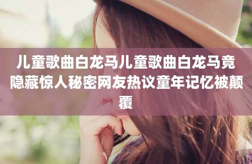 儿童歌曲白龙马儿童歌曲白龙马竟隐藏惊人秘密网友热议童年记忆被颠覆