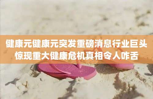 健康元健康元突发重磅消息行业巨头惊现重大健康危机真相令人咋舌