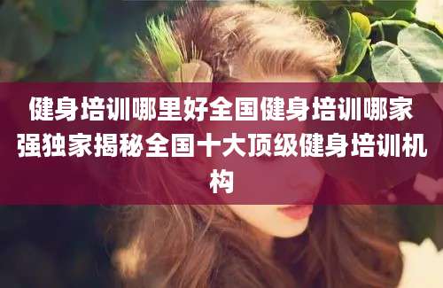 健身培训哪里好全国健身培训哪家强独家揭秘全国十大顶级健身培训机构