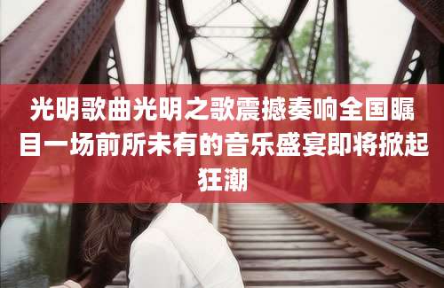 光明歌曲光明之歌震撼奏响全国瞩目一场前所未有的音乐盛宴即将掀起狂潮