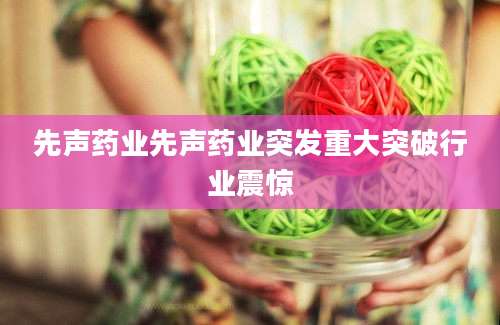 先声药业先声药业突发重大突破行业震惊