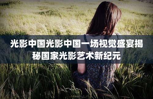 光影中国光影中国一场视觉盛宴揭秘国家光影艺术新纪元