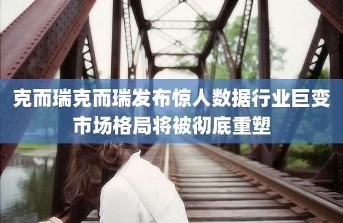 克而瑞克而瑞发布惊人数据行业巨变市场格局将被彻底重塑