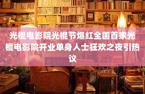 光棍电影院光棍节爆红全国首家光棍电影院开业单身人士狂欢之夜引热议