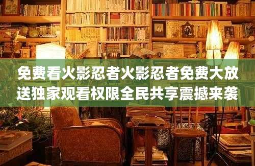 免费看火影忍者火影忍者免费大放送独家观看权限全民共享震撼来袭