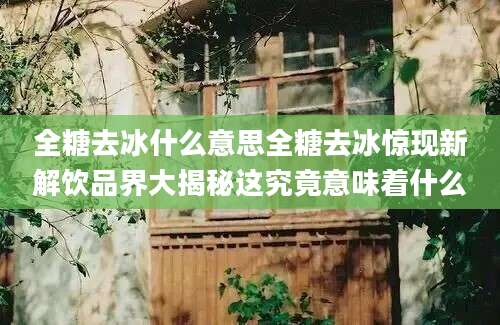 全糖去冰什么意思全糖去冰惊现新解饮品界大揭秘这究竟意味着什么