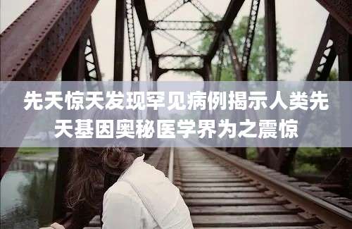 先天惊天发现罕见病例揭示人类先天基因奥秘医学界为之震惊