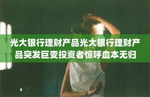 光大银行理财产品光大银行理财产品突发巨变投资者惊呼血本无归