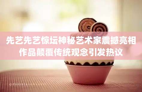 先艺先艺惊坛神秘艺术家震撼亮相作品颠覆传统观念引发热议