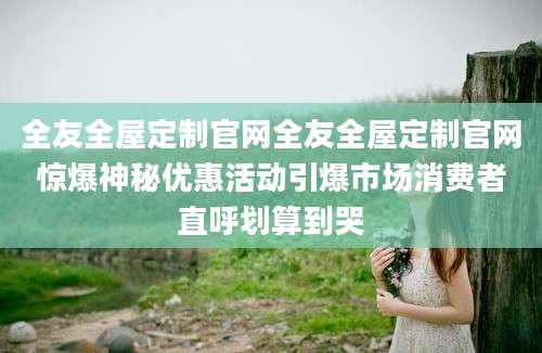 全友全屋定制官网全友全屋定制官网惊爆神秘优惠活动引爆市场消费者直呼划算到哭