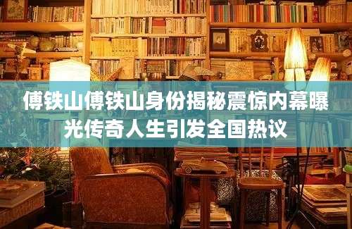 傅铁山傅铁山身份揭秘震惊内幕曝光传奇人生引发全国热议