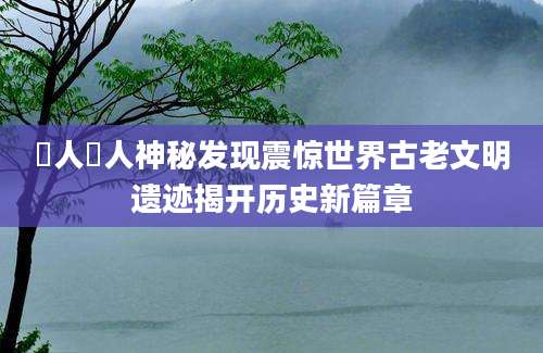 僜人僜人神秘发现震惊世界古老文明遗迹揭开历史新篇章