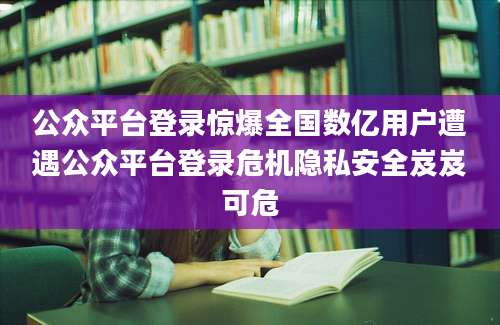 公众平台登录惊爆全国数亿用户遭遇公众平台登录危机隐私安全岌岌可危