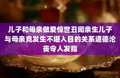 儿子和母亲做爱惊世丑闻亲生儿子与母亲竟发生不堪入目的关系道德沦丧令人发指