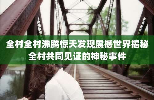 全村全村沸腾惊天发现震撼世界揭秘全村共同见证的神秘事件