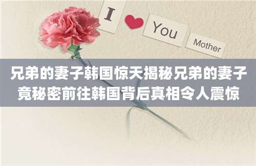 兄弟的妻子韩国惊天揭秘兄弟的妻子竟秘密前往韩国背后真相令人震惊