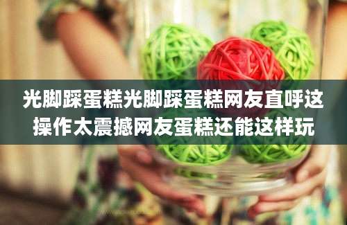光脚踩蛋糕光脚踩蛋糕网友直呼这操作太震撼网友蛋糕还能这样玩