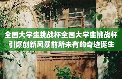全国大学生挑战杯全国大学生挑战杯引爆创新风暴前所未有的奇迹诞生