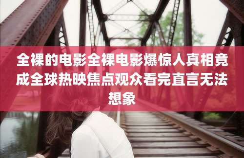 全裸的电影全裸电影爆惊人真相竟成全球热映焦点观众看完直言无法想象